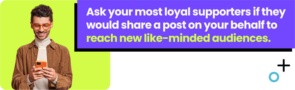 Ask your most loyal supporters if they would share a post on your behalf to reach new like-minded audiences.