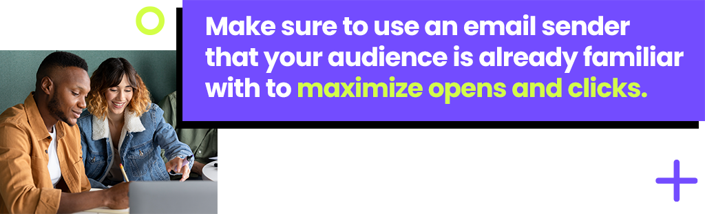Make sure to use an email sender that your audience is already familiar to maximize opens and clicks.