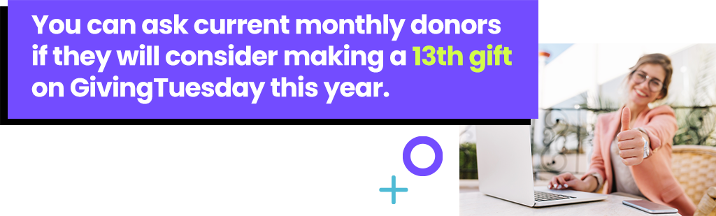 You can ask current monthly donors if they will consider making a 13th gift on GivingTuesday this year. 
