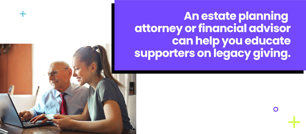 An estate planning attorney or financial advisor can help you educate supporters on legacy giving. 