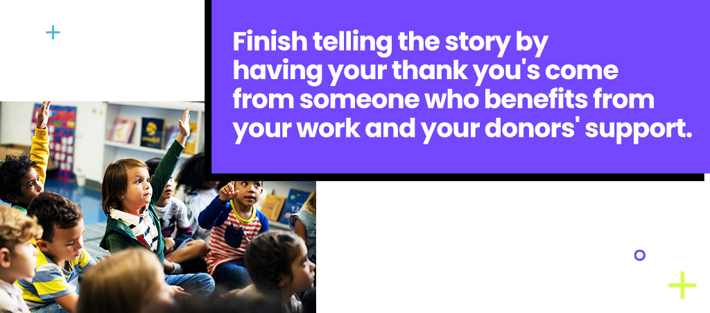 Finish telling the story by having your thank you's come from someone who benefits from your work and your donors' support.