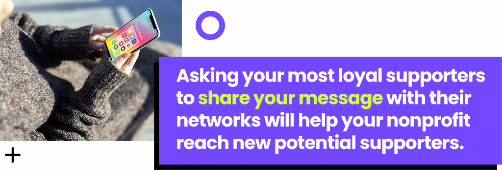 Asking your most loyal supporters to share your message with their networks will help you reach new potential supporters.