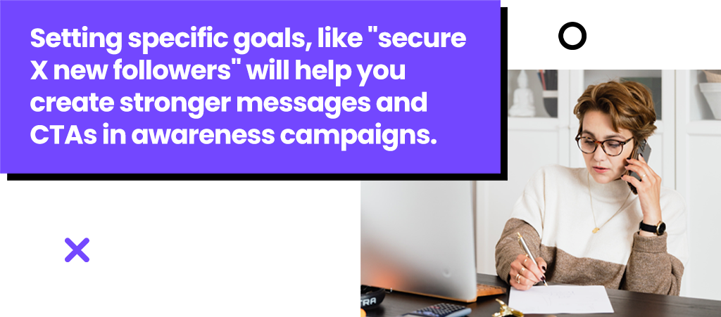 Setting specific goals, like secure X new followers will help you create stronger messages and CTAs in awareness campaigns.
