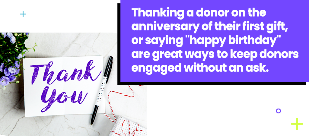 Thanking a donor on the anniversary of their first gift, or saying happy birthday are great ways to keep donors engaged without an ask.