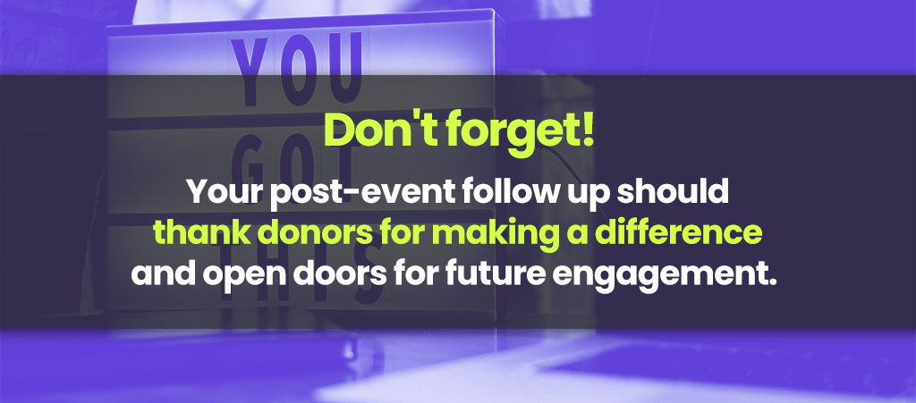 Dont Forget. Your post-event follow up should thank donors for making a difference and open doors for future engagement,