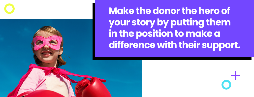 Make the donor the hero of your story by putting them in the position to make a difference with their support.