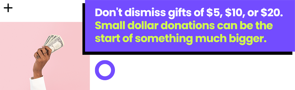 Don't dismiss gifts of $5, $10, or $20. Small dollar donations can be the start of something much bigger.