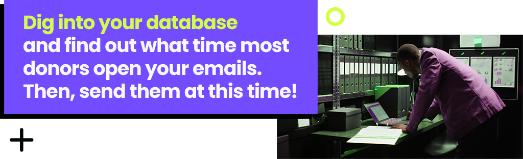 Dig into your database and find out what time most donors open your emails. Then, send them at this time!