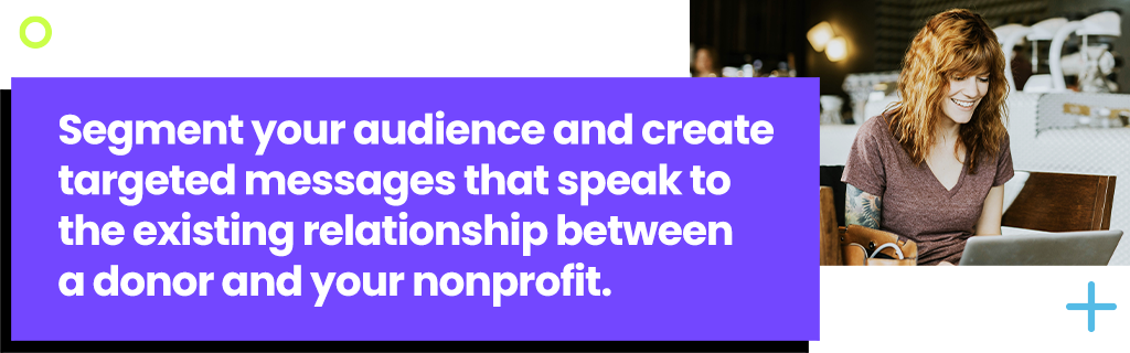 Segment your audience and create targeted messages that speak to the existing relationship between a donor and your nonprofit.