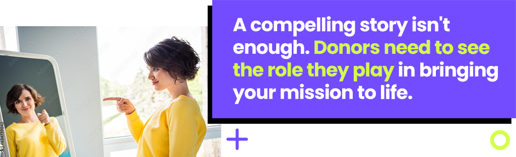 A compelling story isn't enough. Donors need to see the role they play in bringing your mission to life.