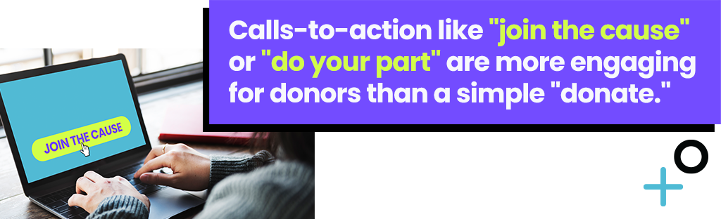 Call-to-actions like join the cause or do your part are more engaging for donors than a simple donate.