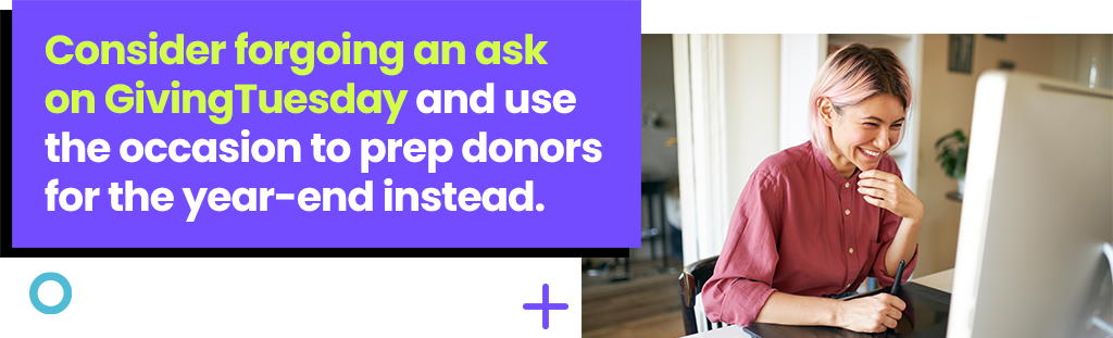 Consider forgoing an ask on GivingTuesday and use the occasion to prep donors for the year-end instead.