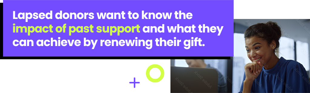 Lapsed donors want to know the impact of past support and what they can achieve by renewing their gift.