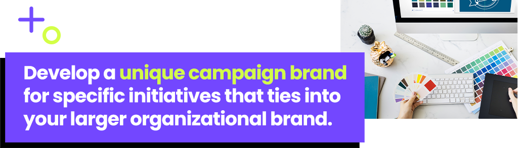 Develop a unique campaign brand for specific initiatives that ties into your larger organizational brand.