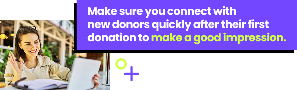 Make sure you connect with new donors quickly after their first donation to make a good impression.
