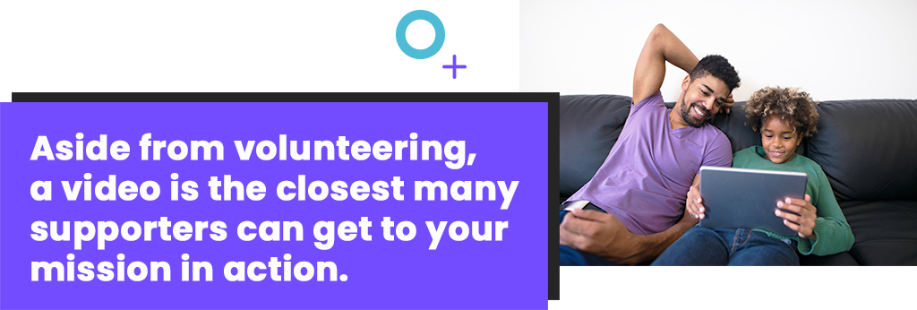 Aside from volunteering, a video is the closest many supporters can get to your mission in action.