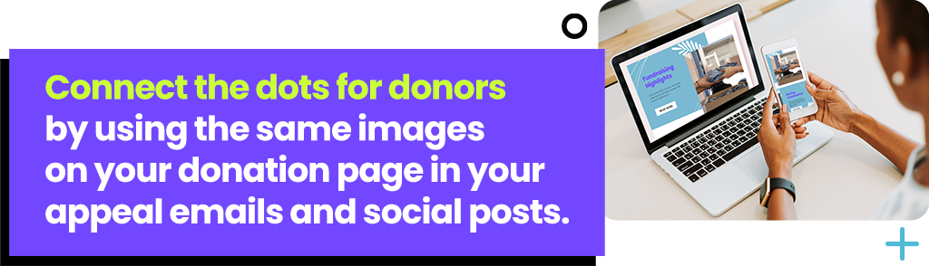 Connect the dots for donors by using the same images on your donation page in your appeal emails and social posts.