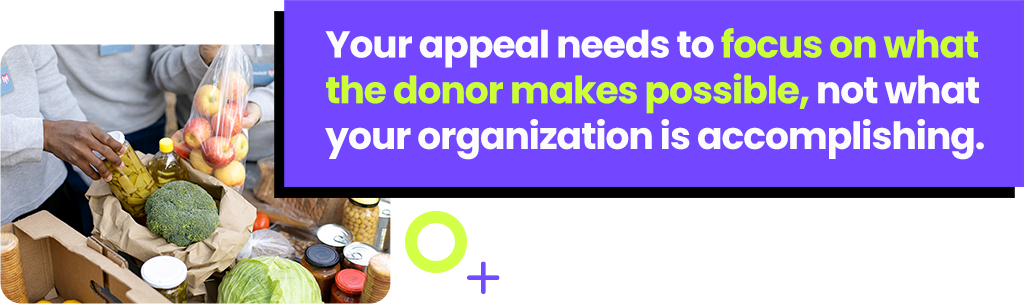 Your appeal needs to focus on what the donor makes possible, not what your organization is accomplishing.
