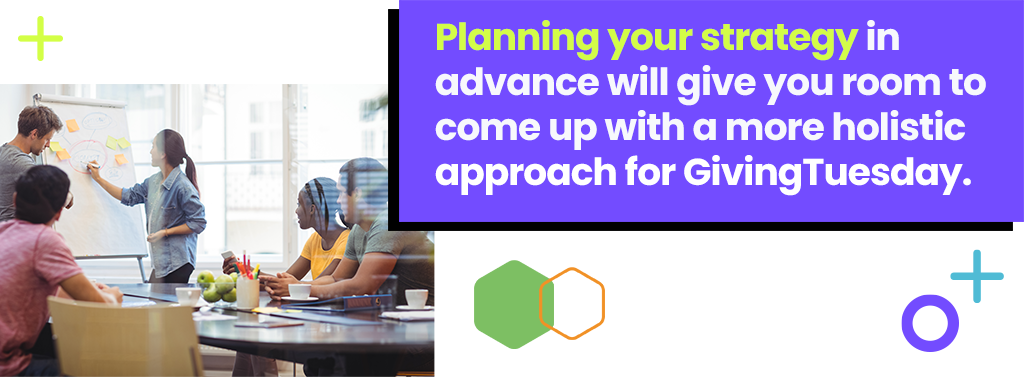 Planning your strategy in advance will give you room to come up with a more holistic approach for GivingTuesday.