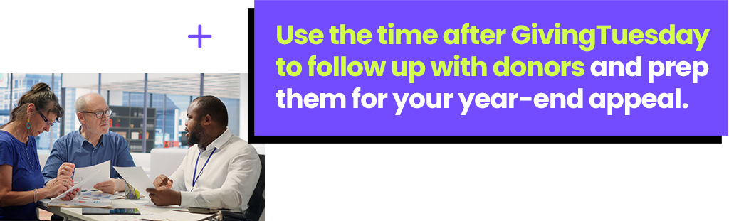 Use the time after GivingTuesday to follow up with donors and prep them for your year-end appeal. 