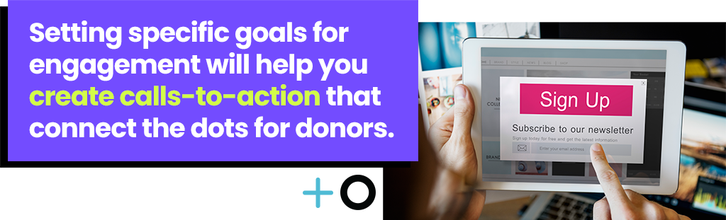 Setting specific goals for engagement will help you create call-to-actions that connect the dots for donors.