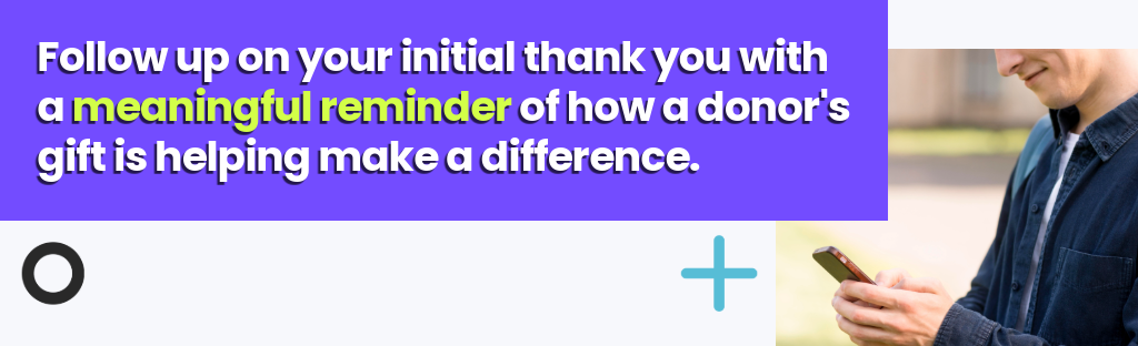 Follow up on your initial thank you with a meaningful reminder of how a donors gift is helping make a difference.