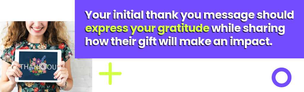 Your initial thank you message should express your gratitude while sharing how their gift will make an impact.